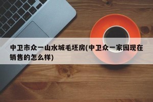 中卫市众一山水城毛坯房(中卫众一家园现在销售的怎么样)