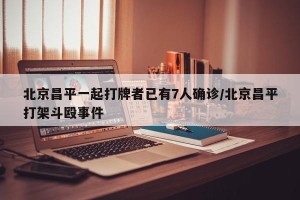 北京昌平一起打牌者已有7人确诊/北京昌平打架斗殴事件