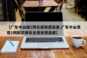 【广东中山增1例无症状感染者,广东中山发现1例新冠肺炎无症状感染者】