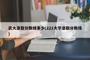 武大录取分数线多少(221大学录取分数线)