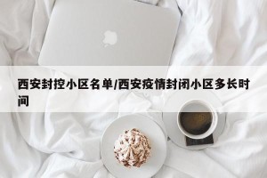 西安封控小区名单/西安疫情封闭小区多长时间