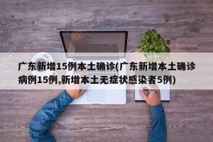 广东新增15例本土确诊(广东新增本土确诊病例15例,新增本土无症状感染者5例)