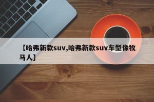 【哈弗新款suv,哈弗新款suv车型像牧马人】