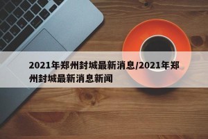 2021年郑州封城最新消息/2021年郑州封城最新消息新闻