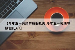 【今年五一劳动节放假几天,今年五一劳动节放假几天?】