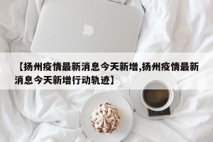 【扬州疫情最新消息今天新增,扬州疫情最新消息今天新增行动轨迹】