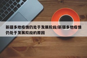 新疆多地疫情仍处于发展阶段/新疆多地疫情仍处于发展阶段的原因
