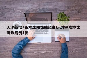 天津新增7名本土阳性感染者/天津新增本土确诊病例1例
