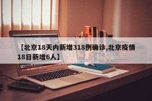 【北京18天内新增318例确诊,北京疫情18日新增6人】