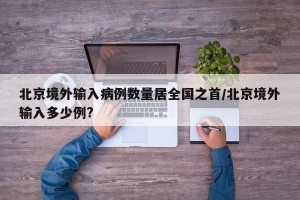 北京境外输入病例数量居全国之首/北京境外输入多少例?