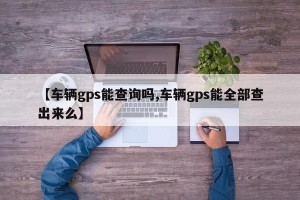 【车辆gps能查询吗,车辆gps能全部查出来么】