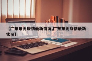 【广东东莞疫情最新情况,广东东莞疫情最新状况】