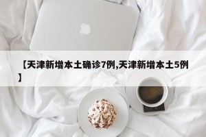 【天津新增本土确诊7例,天津新增本土5例】