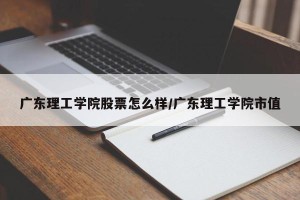广东理工学院股票怎么样/广东理工学院市值