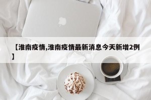 【淮南疫情,淮南疫情最新消息今天新增2例】