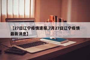 【27日辽宁疫情速报,7月27日辽宁疫情最新消息】
