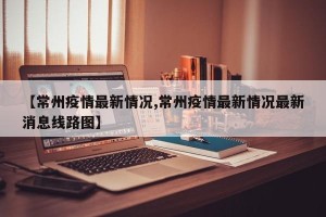 【常州疫情最新情况,常州疫情最新情况最新消息线路图】