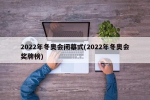 2022年冬奥会闭幕式(2022年冬奥会奖牌榜)