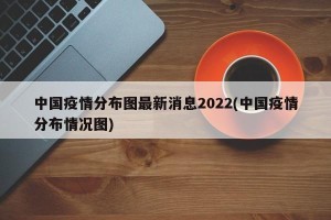 中国疫情分布图最新消息2022(中国疫情分布情况图)