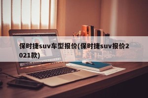 保时捷suv车型报价(保时捷suv报价2021款)
