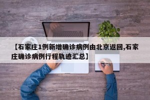 【石家庄1例新增确诊病例由北京返回,石家庄确诊病例行程轨迹汇总】