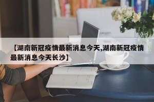 【湖南新冠疫情最新消息今天,湖南新冠疫情最新消息今天长沙】