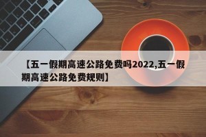 【五一假期高速公路免费吗2022,五一假期高速公路免费规则】