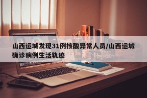 山西运城发现31例核酸异常人员/山西运城确诊病例生活轨迹