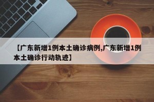 【广东新增1例本土确诊病例,广东新增1例本土确诊行动轨迹】