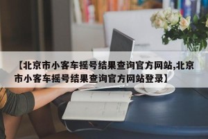 【北京市小客车摇号结果查询官方网站,北京市小客车摇号结果查询官方网站登录】