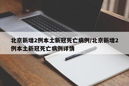 北京新增2例本土新冠死亡病例/北京新增2例本土新冠死亡病例详情