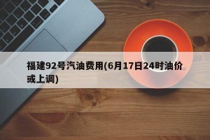 福建92号汽油费用(6月17日24时油价或上调)