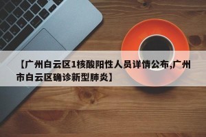 【广州白云区1核酸阳性人员详情公布,广州市白云区确诊新型肺炎】