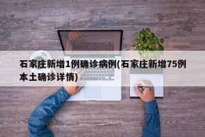 石家庄新增1例确诊病例(石家庄新增75例本土确诊详情)