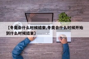 【冬奥会什么时候结束,冬奥会什么时候开始到什么时候结束】