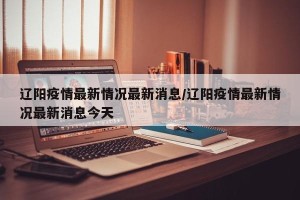 辽阳疫情最新情况最新消息/辽阳疫情最新情况最新消息今天