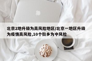 北京2地升级为高风险地区/北京一地区升级为疫情高风险,10个街乡为中风险