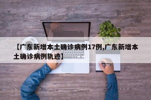 【广东新增本土确诊病例17例,广东新增本土确诊病例轨迹】