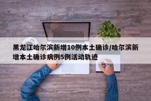 黑龙江哈尔滨新增10例本土确诊/哈尔滨新增本土确诊病例5例活动轨迹