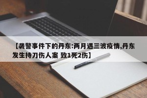 【袭警事件下的丹东:两月遇三波疫情,丹东发生持刀伤人案 致1死2伤】