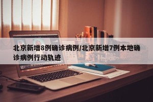 北京新增8例确诊病例/北京新增7例本地确诊病例行动轨迹