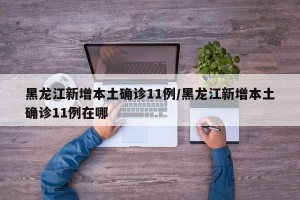 黑龙江新增本土确诊11例/黑龙江新增本土确诊11例在哪