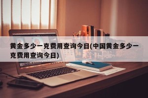 黄金多少一克费用查询今日(中国黄金多少一克费用查询今日)