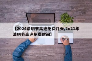 【2024清明节高速免费几天,2o21年清明节高速免费时间】