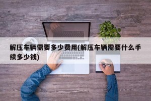 解压车辆需要多少费用(解压车辆需要什么手续多少钱)