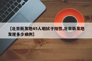【北京新发地45人咽拭子阳性,北京新发地发现多少病例】