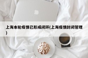 上海本轮疫情已形成闭环(上海疫情封闭管理)