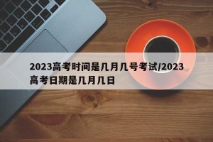 2023高考时间是几月几号考试/2023高考日期是几月几日