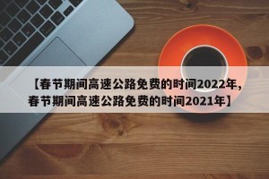 【春节期间高速公路免费的时间2022年,春节期间高速公路免费的时间2021年】