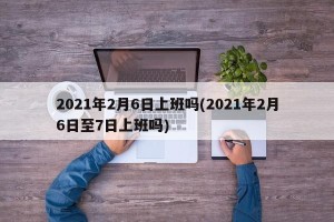 2021年2月6日上班吗(2021年2月6日至7日上班吗)